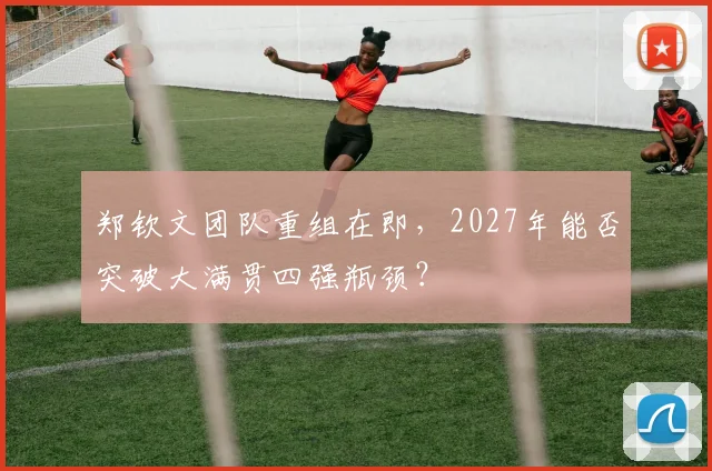 郑钦文团队重组在即，2027年能否突破大满贯四强瓶颈？
